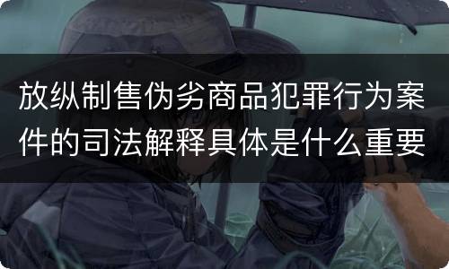 放纵制售伪劣商品犯罪行为案件的司法解释具体是什么重要内容