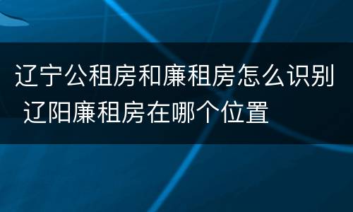 辽宁公租房和廉租房怎么识别 辽阳廉租房在哪个位置