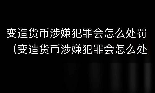 变造货币涉嫌犯罪会怎么处罚（变造货币涉嫌犯罪会怎么处罚呢）
