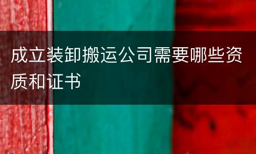 成立装卸搬运公司需要哪些资质和证书