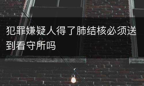 犯罪嫌疑人得了肺结核必须送到看守所吗