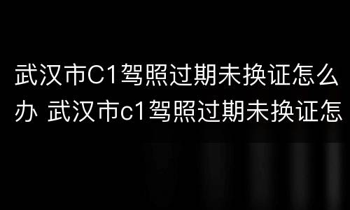 武汉市C1驾照过期未换证怎么办 武汉市c1驾照过期未换证怎么办理