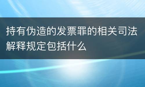 持有伪造的发票罪的相关司法解释规定包括什么
