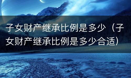 子女财产继承比例是多少（子女财产继承比例是多少合适）
