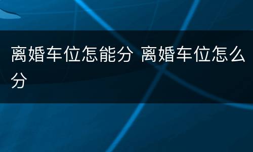 离婚车位怎能分 离婚车位怎么分