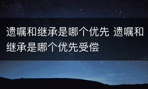 遗嘱和继承是哪个优先 遗嘱和继承是哪个优先受偿