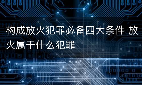 构成放火犯罪必备四大条件 放火属于什么犯罪