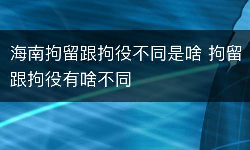 海南拘留跟拘役不同是啥 拘留跟拘役有啥不同