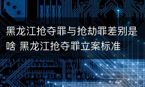 黑龙江抢夺罪与抢劫罪差别是啥 黑龙江抢夺罪立案标准