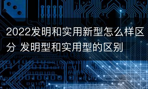 2022发明和实用新型怎么样区分 发明型和实用型的区别