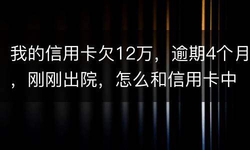 我的信用卡欠12万，逾期4个月，刚刚出院，怎么和信用卡中心解决