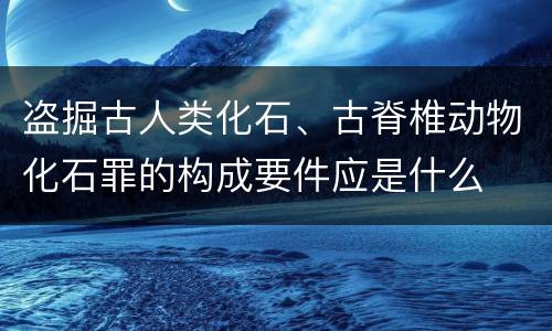 盗掘古人类化石、古脊椎动物化石罪的构成要件应是什么
