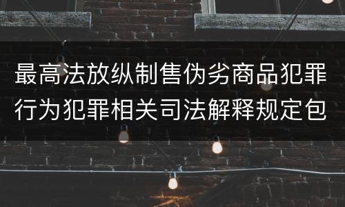 最高法放纵制售伪劣商品犯罪行为犯罪相关司法解释规定包括哪些主要内容