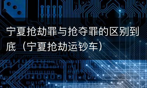 宁夏抢劫罪与抢夺罪的区别到底（宁夏抢劫运钞车）