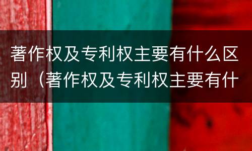 著作权及专利权主要有什么区别（著作权及专利权主要有什么区别呢）