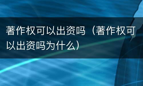 著作权可以出资吗（著作权可以出资吗为什么）