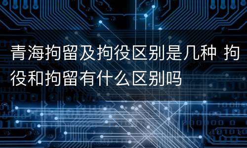 青海拘留及拘役区别是几种 拘役和拘留有什么区别吗