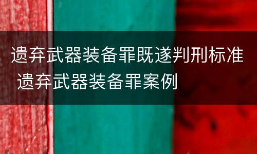 遗弃武器装备罪既遂判刑标准 遗弃武器装备罪案例
