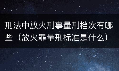 刑法中放火刑事量刑档次有哪些（放火罪量刑标准是什么）