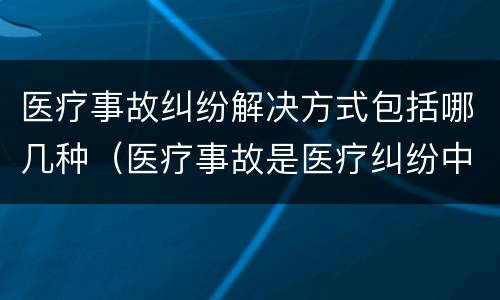 医疗事故纠纷解决方式包括哪几种（医疗事故是医疗纠纷中的一种）