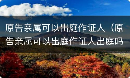 原告亲属可以出庭作证人（原告亲属可以出庭作证人出庭吗）