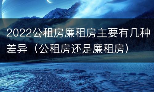 2022公租房廉租房主要有几种差异（公租房还是廉租房）