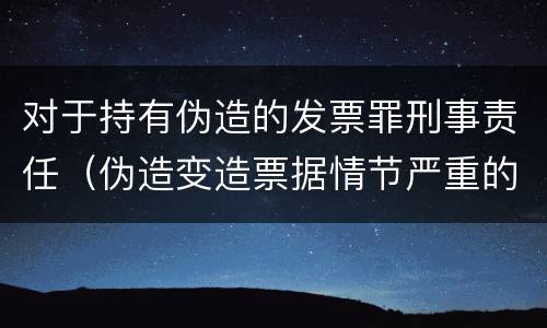 对于持有伪造的发票罪刑事责任（伪造变造票据情节严重的应当承担的刑事责任是什么）