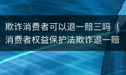 欺诈消费者可以退一赔三吗（消费者权益保护法欺诈退一赔三）