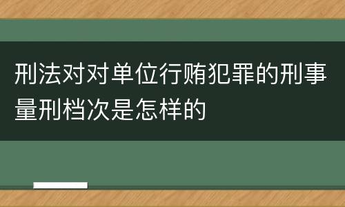 刑法对对单位行贿犯罪的刑事量刑档次是怎样的