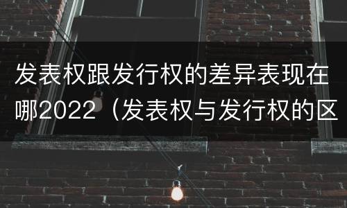 发表权跟发行权的差异表现在哪2022（发表权与发行权的区别）