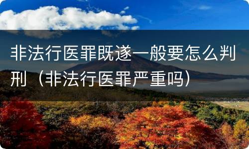 非法行医罪既遂一般要怎么判刑（非法行医罪严重吗）