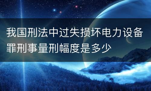 我国刑法中过失损坏电力设备罪刑事量刑幅度是多少