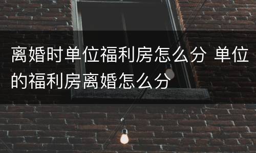 离婚时单位福利房怎么分 单位的福利房离婚怎么分