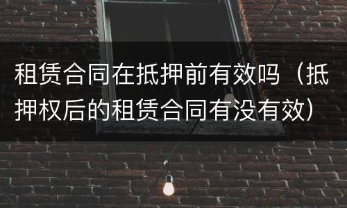 租赁合同在抵押前有效吗（抵押权后的租赁合同有没有效）