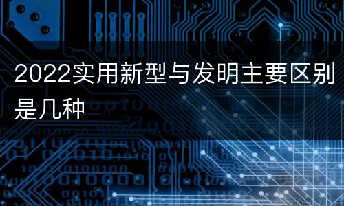 2022实用新型与发明主要区别是几种