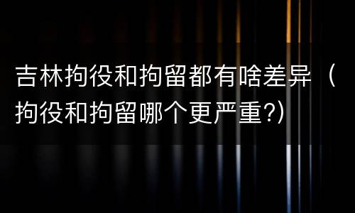 吉林拘役和拘留都有啥差异（拘役和拘留哪个更严重?）