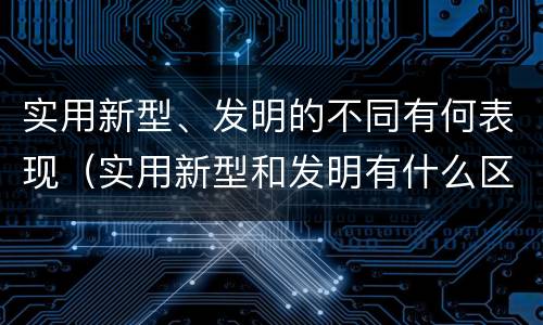 实用新型、发明的不同有何表现（实用新型和发明有什么区别）