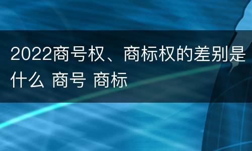 2022商号权、商标权的差别是什么 商号 商标