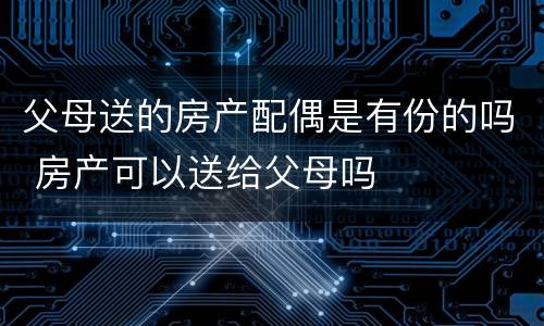 父母送的房产配偶是有份的吗 房产可以送给父母吗
