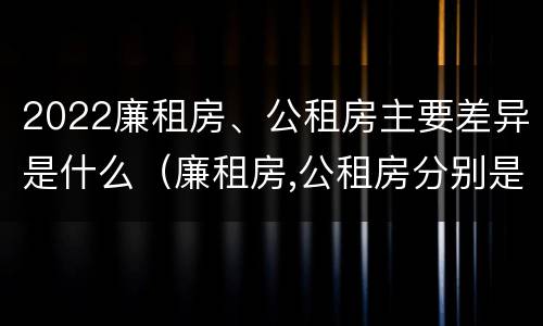 2022廉租房、公租房主要差异是什么（廉租房,公租房分别是什么意思?）