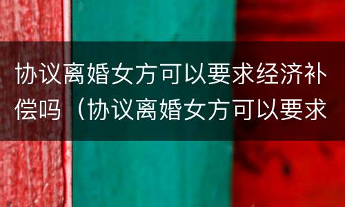 协议离婚女方可以要求经济补偿吗（协议离婚女方可以要求经济补偿吗怎么写）
