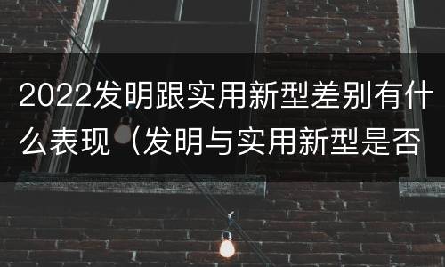 2022发明跟实用新型差别有什么表现（发明与实用新型是否具有实用性）