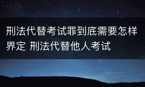 刑法代替考试罪到底需要怎样界定 刑法代替他人考试