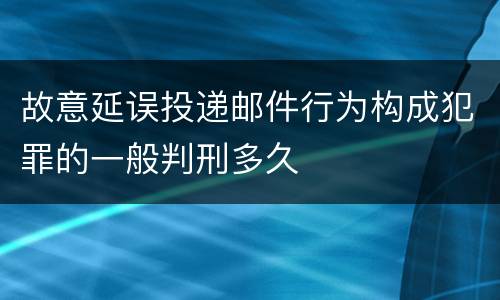 故意延误投递邮件行为构成犯罪的一般判刑多久
