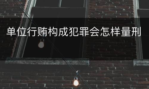 单位行贿构成犯罪会怎样量刑