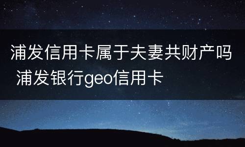 浦发信用卡属于夫妻共财产吗 浦发银行geo信用卡