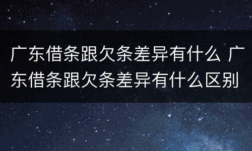 广东借条跟欠条差异有什么 广东借条跟欠条差异有什么区别