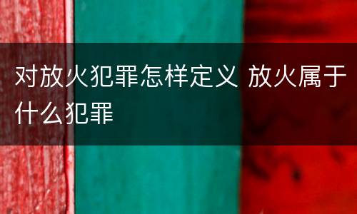 对放火犯罪怎样定义 放火属于什么犯罪