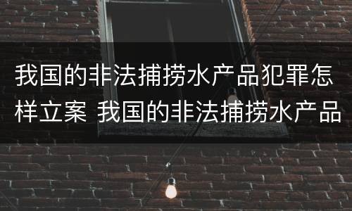 我国的非法捕捞水产品犯罪怎样立案 我国的非法捕捞水产品犯罪怎样立案处理