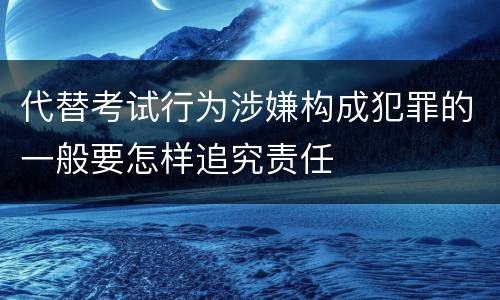 代替考试行为涉嫌构成犯罪的一般要怎样追究责任